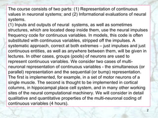 The course consists of two parts: (1) Representation of continuous values in neuronal systems; and (2) Informational evaluations of neural systems. (1) Inputs and outputs of neural  systems, as well as sometimes structures, which are located deep inside them, use the neural impulses frequency code for continuous variables. In models, this code is often substituted with continuous variables, stripped off the impulses. A systematic approach, correct at both extremes – just impulses and just continuous entities, as well as anywhere between them, will be given in lectures. In other cases, groups (pools) of neurons are used to represent continuous variables. We consider two cases of multi-neuronal representation of continuous variables - the simultaneous (or parallel) representation and the sequential (or bump) representation. The first is implemented, for example, in a set of motor neurons of a single muscle. The second is thought to be implemented in cortical columns, in hippocampal place cell system, and in many other working sites of the neural computational machinery. We will consider in detail qualitative and quantitative properties of the multi-neuronal coding of continuous variables (4 hours). 