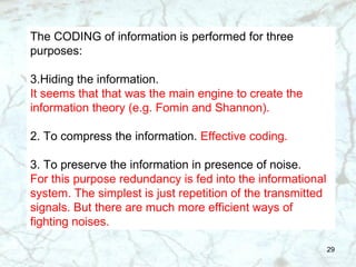 The CODING of information is performed for three purposes: Hiding the information. It seems that that was the main engine to create the information theory (e.g. Fomin and Shannon). 2. To compress the information.  Effective coding. 3. To preserve the information in presence of noise. For this purpose redundancy is fed into the informational system. The simplest is just repetition of the transmitted signals. But there are much more efficient ways of fighting noises.  