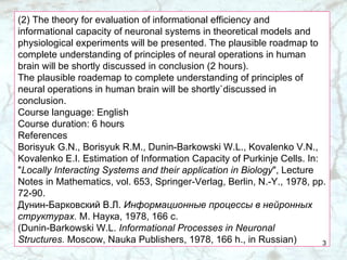 (2) The theory for evaluation of informational efficiency and informational capacity of neuronal systems in theoretical models and physiological experiments will be presented. The plausible roadmap to complete understanding of principles of neural operations in human brain will be shortly discussed in conclusion (2 hours). The plausible roademap to complete understanding of principles of neural operations in human brain will be shortly`discussed in conclusion. Course language: English Course duration: 6 hours References Borisyuk G.N., Borisyuk R.M., Dunin-Barkowski W.L., Kovalenko V.N., Kovalenko E.I. Estimation of Information Capacity of Purkinje Cells. In: " Locally Interacting Systems and their application in Biology ", Lecture Notes in Mathematics, vol. 653, Springer-Verlag, Berlin, N.-Y., 1978, pp. 72-90. Дунин-Барковский В.Л.  Информационные процессы в нейронных структурах.  М. Наука, 1978, 166 с. (Dunin-Barkowski W.L.  Informational Processes in Neuronal Structures.  Moscow, Nauka Publishers, 1978, 166 h., in Russian) 