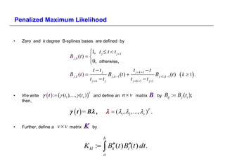 Penalized Maximum Likelihood


•   Zero and k degree B-splines bases are defined by

                                            1, t j  t  t j 1
                              B j ,0 (t )  
                                            0, otherwise,
                                               t tj                        t j  k 1  t
                              B j ,k (t )               B j ,k 1 (t )                      B j 1,k 1 (t )    k  1 .
                                            t j k  t j                  t j  k 1  t j 1

                 t  :  (t1 ),...,  (tn )  and define an n  v matrix             Β           Bij : B j (ti );
                                            T
•   We write                                                                                   by
    then,

                                t  = Β                 1  2  v  .

•   Further, define a   vv   matrix           by

                                                       b
                                        K kl :  Bk (t ) Bl(t ) dt.
                                                   
                                                       a
 