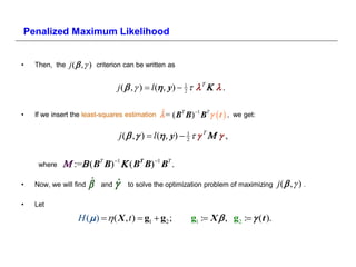 Penalized Maximum Likelihood


•   Then, the   j (  ,  ) criterion can be written as

                                   j (  ,  )  l (, y)  1     
                                                            2



•   If we insert the least-squares estimation      = ( BT B)1 BT   t  ,
                                                  ˆ                            we get:


                                    j (  ,  )  l (, y)  1      ,
                                                             2



     where    := ( ΒΤ Β)  ( ΒΤ Β)  ΒΤ .
•   Now, we will find   ˆ   and   ˆ   to solve the optimization problem of maximizing   j( ,  ) .

•   Let

                   H ( )   ( X , t )  g1  g2 ;          g1 : X   g2 :   t 
 