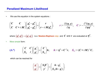 Penalized Maximum Likelihood

•     We use this equation in the system equations :


     C    C            g1  g1  
                           1    0
                                            r                      l ( , y)             2l ( , y)
                      1      0
                                             0
                                                   ;           r :=            ,   C :=               ,
     C C +           g2  g2   r    g2                                         

            0
                 2 
     where g1 , g 0  g1 , g1
                       1
                            2       is a Newton-Raphson step and   C and r    are evaluated at 
                                                                                                    
                                                                                                        .

•    More simple form:


                    C     C   g1   C 
                                  1
     (A *)                    1     h;           h :=    C 1r ,    S B := (C +  M )1 C ,
                     SB   I   g2   S B 

      which can be resolved for


                                     g1   X     h  g1 
                                       1

                                     1 1 
                                                            2
                                                              1 
                                                                   .
                                     g2      S B (h  g1 ) 
 
