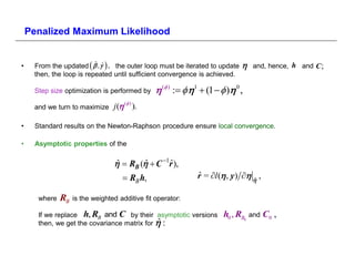 Penalized Maximum Likelihood


•    From the updated    ˆ  , the outer loop must be iterated to update
                          ˆ                                                       and, hence, h and C ;
     then, the loop is repeated until sufficient convergence is achieved.

     Step size optimization is performed by      ( )   1  (1   ) 0 ,
     and we turn to maximize     j ( ( ) ).

•    Standard results on the Newton-Raphson procedure ensure local convergence.

•    Asymptotic properties of the

                                   RB (  C 1r ),
                                 ˆ       ˆ       ˆ
                                    RB h,                    r = l  , y)   ,
                                                              ˆ                 ˆ


      where   RB   is the weighted additive fit operator:

      If we replace h, RB and C by their asymptotic versions           h0 , RB0 and C0 ,
      then, we get the covariance matrix for  
                                             ˆ
 