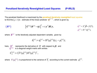 Penalized Iteratively Reweighted Least Squares                                             (P-IRLS)


The penalized likelihood is maximized by the penalized iteratively reweighted least squares
to find the  p  1 th estimate of the linear predictor 
                                                           [ p +1]
                                                                   , which is given by


  B *                                                                                                i[ p ]  X iT   ˆ T  ,
                                                         2
                                 C [ p ] (h[ p ]   )                                                          ˆ

                                                                                                       i[ p ]  H 1 (i[ p ] ),

where    h[ p ]   is the iteratively adjusted dependent variable, given by


                                          hi[ p ] : i[ p ]  H (i[ p ] )( yi  i[ p ] );

here,   H p]     represents the derivative of H with respect to  , and
        C[        is a diagonal weight matrix with entries

        Cii p ] : 1 V ( i[ p ] ) H ( i[ p ] )2 ,
         [




          V (i[ p ] ) is proportional to the variance of Yi according to the current estimate i .
                                                                                                [ p]
where
 