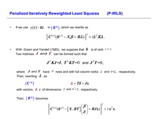 Penalized Iteratively Reweighted Least Squares                                         (P-IRLS)


•   If we use γ  t  = Βλ   in    B * , which we rewrite as
                                                                     2
                              C    [ p]
                                          (h[ p]
                                                    X   Β )              .


•   With Green and Yandell (1985), we suppose that K is of rank z  v.
    Two matrices J and T can be formed such that

                             J T KJ =I , T T KT =0 and J T T =0,

    where J and T have             v      rows and with full column ranks        z   and   v-z,   respectively.
    Then, rewriting  as

             C *                                          J 
    with vectors  ,  of dimensions               z and v - z , respectively.

    Then,    B * becomes
                                                                                 2
                                                                
                                  C [ p ] (h[ p ]   X , ΒT     ΒJ )               
                                                                
 