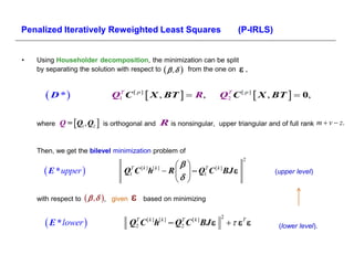 Penalized Iteratively Reweighted Least Squares                                         (P-IRLS)


•   Using Householder decomposition, the minimization can be split
    by separating the solution with respect to      from the one on .


       D *                       Q1 C [ p ]  X , ΒT   R,
                                    T
                                                                                Q2 C [ p ]  X , ΒT   0,
                                                                                 T




                
    where Q = Q1 , Q2         is orthogonal and       R is nonsingular,        upper triangular and of full rank m  v  z.


    Then, we get the bilevel minimization problem of
                                                                                         2
                                                             
       E * upper                    Q1T C [ k ]h[ k ]  R    Q1T C [ k ] BJ                  (upper level)
                                                             

    with respect to       ,   given      based on minimizing


       E * lower 
                                                                                2
                                           Q2 C [ k ]h[ k ]  Q2 C [ k ] BJ 
                                            T                  T
                                                                                               (lower level).
 