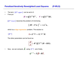 Penalized Iteratively Reweighted Least Squares                                   (P-IRLS)

•   The term     E * upper    can be set to 0.
•   If we put
                                  Q2 C [ k ]h[ k ] ,
                                      T
                                                          V  Q2 C [ k ] BJ ,
                                                                T



     E * lower  becomes the problem of minimizing
                                           H  V                 ,
                                                          2




    which is a ridge regression problem. The solution is


     E *                                 V  V   I V  H .
    The other parameters can be found as

                                            1 T [ k ]
                                           R Q2 C ( H  BJ ).
                                         
•   Now, we can compute             using  C *  and, finally,


                                          [ p+1]  X   Β 
 
