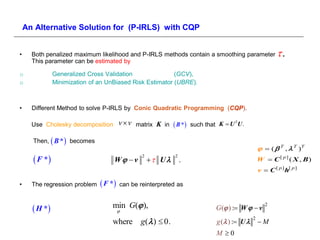 An Alternative Solution for (P-IRLS) with CQP


•     Both penalized maximum likelihood and P-IRLS methods contain a smoothing parameter                  .
      This parameter can be estimated by

o              Generalized Cross Validation               (GCV),
o              Minimization of an UnBiased Risk Estimator (UBRE).



•     Different Method to solve P-IRLS by Conic Quadratic Programming (CQP).

      Use Cholesky decomposition        vv   matrix K in    B *   such that K  U U .
                                                                                    T




      Then,  B *  becomes
                                                                                                    (  T ,  T )T
       F *                        W  v
                                                2
                                                     U
                                                            2
                                                                .                                 W  C [ p] ( X , B)
                                                                                                  v  C [ p ] h[ p ]

•     The regression problem    F *   can be reinterpreted as



       H *                       min G( ),                                 G ( ) : W   v
                                                                                                     2
                                    

                                   where g(  )  0.                          g ( ) : U 
                                                                                              2
                                                                                                  M
                                                                              M 0
 