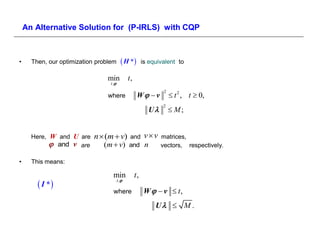 An Alternative Solution for (P-IRLS) with CQP



•     Then, our optimization problem        H *         is equivalent to

                                min             t,
                                  t ,

                                                      W  v           t 2 , t  0,
                                                                  2
                                 where

                                                            U         M;
                                                                  2




      Here, W and U are     n  (m  v)         and        vv   matrices,
             and v are      (m  v)          and        n     vectors, respectively.

•     This means:

                                   min               t,
         I *                           t ,

                                    where                  W   v  t,
                                                               U  M .
 