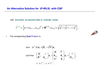 An Alternative Solution for (P-IRLS) with CQP



      with ice-cream (or second order or Lorentz) cones:



                    
            Ll 1 : x  ( x1,..., xl 1)T  Rl 1 | xl 1  x1  x2  ...  xl2 .
                                                              2    2
                                                                                             
•     The corresponding Dual Problem is




                                            
                        max (v T , 0)  1  0T ,  M  2
                                             v              
                                                                0T     0 
                                                                        0
                                     0T         1                                 1 
                                                                   v
                                                                          
                                                         1   0mv   0m   2  
                                       n
                        such that    T                                                     ,
                                    W          0m  v         UT     0v         0m  v 
                                                                          
                                     1  Ln 1 ,  2  Lv 1.
 