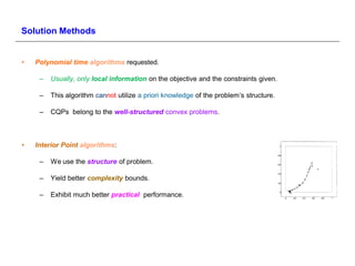 Solution Methods


•   Polynomial time algorithms requested.

     –   Usually, only local information on the objective and the constraints given.

     –   This algorithm cannot utilize a priori knowledge of the problem’s structure.

     –   CQPs belong to the well-structured convex problems.



•   Interior Point algorithms:

     –   We use the structure of problem.

     –   Yield better complexity bounds.

     –   Exhibit much better practical performance.
 