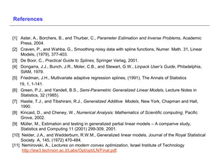 References


[1] Aster, A., Borchers, B., and Thurber, C., Parameter Estimation and Inverse Problems, Academic
     Press, 2004.
[2] Craven, P., and Wahba, G., Smoothing noisy data with spline functions, Numer. Math. 31, Linear
     Models, (1979), 377-403.
[3] De Boor, C., Practical Guide to Splines, Springer Verlag, 2001.
[4] Dongarra, J.J., Bunch, J.R., Moler, C.B., and Stewart, G.W., Linpack User’s Guide, Philadelphia,
     SIAM, 1979.
[5] Friedman, J.H., Multivariate adaptive regression splines, (1991), The Annals of Statistics
    19, 1, 1-141.
[6] Green, P.J., and Yandell, B.S., Semi-Parametric Generalized Linear Models, Lecture Notes in
     Statistics, 32 (1985).
[7] Hastie, T.J., and Tibshirani, R.J., Generalized Additive Models, New York, Chapman and Hall,
     1990.
[8] Kincaid, D., and Cheney, W., Numerical Analysis: Mathematics of Scientific computing, Pacific
     Grove, 2002.
[9] Müller, M., Estimation and testing in generalized partial linear models – A comparive study,
     Statistics and Computing 11 (2001) 299-309, 2001.
[10] Nelder, J.A., and Wedderburn, R.W.M., Generalized linear models, Journal of the Royal Statistical
     Society A, 145, (1972) 470-484.
[11] Nemirovski, A., Lectures on modern convex optimization, Israel Institute of Technology
     http://iew3.technion.ac.il/Labs/Opt/opt/LN/Final.pdf.
 