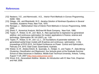 References


[12] Nesterov, Y.E , and Nemirovskii, A.S., Interior Point Methods in Convex Programming,
     SIAM, 1993.
[13] Ortega, J.M., and Rheinboldt, W.C., Iterative Solution of Nonlinear Equations in Several
     Variables, Academic Press, New York, 1970.
[14] Renegar, J., Mathematical View of Interior Point Methods in Convex Programming, SIAM,
     2000.
[15] Sheid, F., Numerical Analysis, McGraw-Hill Book Company, New-York, 1968.
[16] Taylan, P., Weber, G.-W., and Beck, A., New approaches to regression by generalized
     additive and continuous optimization for modern applications in finance, science and
     technology, Optimization 56, 5-6 (2007), pp. 1-24.
[17] Taylan, P., Weber, G.-W., and Liu, L., On foundations of parameter estimation for
     generalized partial linear models with B-splines and continuous optimization, in the
     proceedings of PCO 2010, 3rd Global Conference on Power Control and Optimization,
     February 2-4, 2010, Gold Coast, Queensland, Australia.
[18] Weber, G.-W., Akteke-Öztürk, B., İşcanoğlu, A., Özöğür, S., and Taylan, P., Data Mining:
     Clustering, Classification and Regression, four lectures given at the Graduate Summer
     School on New Advances in Statistics, Middle East Technical University, Ankara, Turkey,
     August 11-24, 2007 (http://www.statsummer.com/).
[19] Wood, S.N., Generalized Additive Models, An Introduction with R, New York, Chapman
     and Hall, 2006.
 