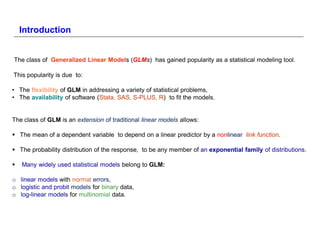 Introduction


The class of Generalized Linear Models (GLMs) has gained popularity as a statistical modeling tool.

This popularity is due to:

• The flexibility of GLM in addressing a variety of statistical problems,
• The availability of software (Stata, SAS, S-PLUS, R) )to fit the models.


The class of GLM is an extension of traditional linear models allows:

 The mean of a dependent variable to depend on a linear predictor by a nonlinear link function......

 The probability distribution of the response, to be any member of an exponential family of distributions.

   Many widely used statistical models belong to GLM:

o linear models with normal errors,
o logistic and probit models for binary data,
o log-linear models for multinomial data.
 