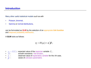 Introduction


Many other useful statistical models such as with

•    Poisson, binomial,
•    Gamma or normal distributions,


can be formulated as GLM by the selection of an appropriate link function
and response probability distribution.

A GLM looks as follows:


                                       i  H ( i )  xiT  ;


•   i  E(Yi ) : expected value of the response variable Yi   ,
•   H:            smooth monotonic link function,
•   xi   :       observed value of explanatory variable for the i-th case,
•       :       vector of unknown parameters.
 