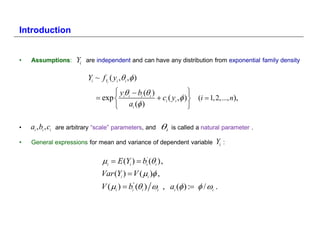 Introduction


•   Assumptions:          Yi   are independent and can have any distribution from exponential family density

                               Yi ~ fY ( yi ,i , )
                                       i


                                         y   b ( )           
                                   exp  i i i i  ci ( yi , )  (i  1, 2,..., n),
                                         ai ( )                

•   ai , bi , ci   are arbitrary “scale” parameters, and   i   is called a natural parameter .

•   General expressions for mean and variance of dependent variable             Yi   :


                                    i  E (Yi )  bi' (i ),
                                    Var (Yi )  V ( i ) ,
                                    V ( i )  bi" (i ) i , ai ( ) :  / i .
 