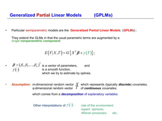 Generalized Partial Linear Models                                      (GPLMs)


•   Particular semiparametric models are the Generalized Partial Linear Models (GPLMs) :

    They extend the GLMs in that the usual parametric terms are augmented by a
    single nonparametric component:



                                                  
                               E Y X , T   G X T    T  ;       
             m  is a vector of parameters,
                          T
•                                                                and
                           is a smooth function,
                              which we try to estimate by splines.


•   Assumption: m-dimensional random vector                X   which represents (typically discrete) covariates,
                q-dimensional random vector                T   of continuous covariates,
                    which comes from a decomposition of explanatory variables.


                     Other interpretations of      :       role of the environment,
                                                               expert opinions,
                                                               Wiener processes,     etc..
 