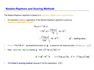 Newton-Raphson and Scoring Methods

The Newton-Raphson algorithm is based on a quadratic Taylor series approximation.

•    An important statistical application of the Newton-Raphson algorithm is given by
     maximum likelihood estimation:

                                         l ( , y )  l a ( , y )
                                                                        l ( , y )
                                                    l ( 0 , y )                  (   0 )
                                                                              0

                                                       2l ( , y )
                                                                          (   0 )2 ;          0 :   startingvalue;
                                                           T
                                                                      0

•    l ( , y)  log L( , y) : log likelihood function of                                                                  T
                                                                        is based on the observed data y = ( y1 , y2 ,..., yn ) .

•    Next, determine the new iterate  1 from              l   a
                                                                                 
                                                                     ( , y)   0 :


                                           1 :  0  C 1r ,                  r := l ( , y)  , C :=  2l ( , y)  T .

•    The Fisher’s scoring method replaces C by the expectation E(C).
 