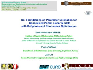 5th International Summer School
Achievements and Applications of Contemporary Informatics,
Mathematics and Physics
National University of Technology of the Ukraine
Kiev, Ukraine, August 3-15, 2010




                        On Foundations of Parameter Estimation for
                              Generalized Partial Linear Models
                        with B–Splines and Continuous Optimization

                                             Gerhard-Wilhelm WEBER
                              Institute of Applied Mathematics, METU, Ankara,Turkey
                            Faculty of Economics, Business and Law, University of Siegen, Germany
                         Center for Research on Optimization and Control, University of Aveiro, Portugal
                                             Universiti Teknologi Malaysia, Skudai, Malaysia

                                                     Pakize TAYLAN
                           Department of Mathematics, Dicle University, Diyarbakır, Turkey

                                                          Lian LIU
                        Roche Pharma Development Center in Asia Pacific, Shangai China
 