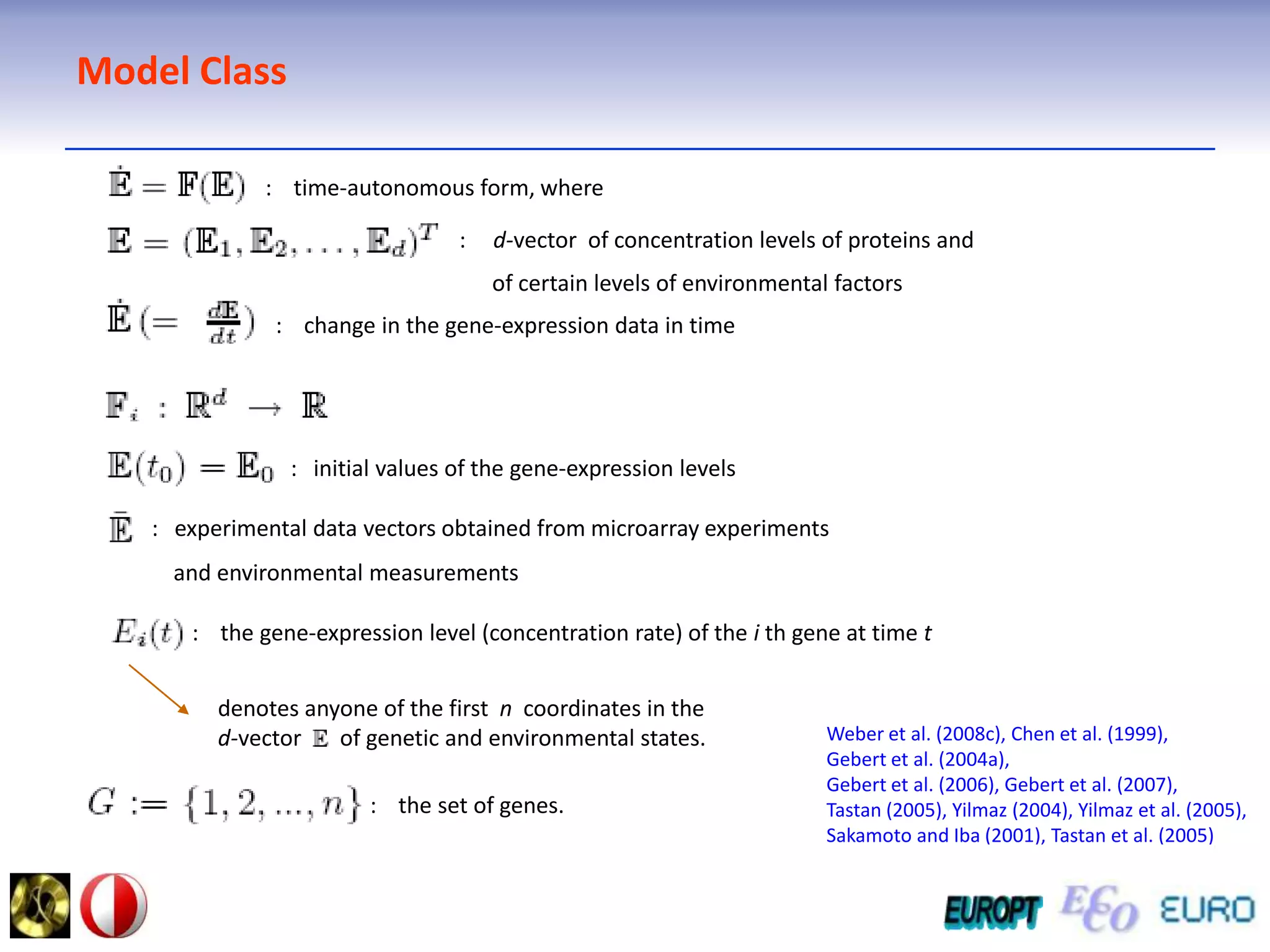 Model Class:    time-autonomous form, where:     d-vector  of concentration levels of proteins and      of certain levels of environmental factors :    change in the gene-expression data in time:   initial values of the gene-expression levels: experimental data vectors obtained from microarray experiments                                                                                 and environmental measurements                :    the gene-expression level (concentration rate) of the i th gene at time tdenotes anyone of the first  n  coordinates in thed-vector       of genetic and environmental states.Weber et al. (2008c), Chen et al. (1999), Gebert et al. (2004a),Gebert et al. (2006), Gebert et al. (2007), Tastan (2005), Yilmaz (2004), Yilmaz et al. (2005),Sakamoto and Iba (2001), Tastan et al. (2005):    the set of genes.
