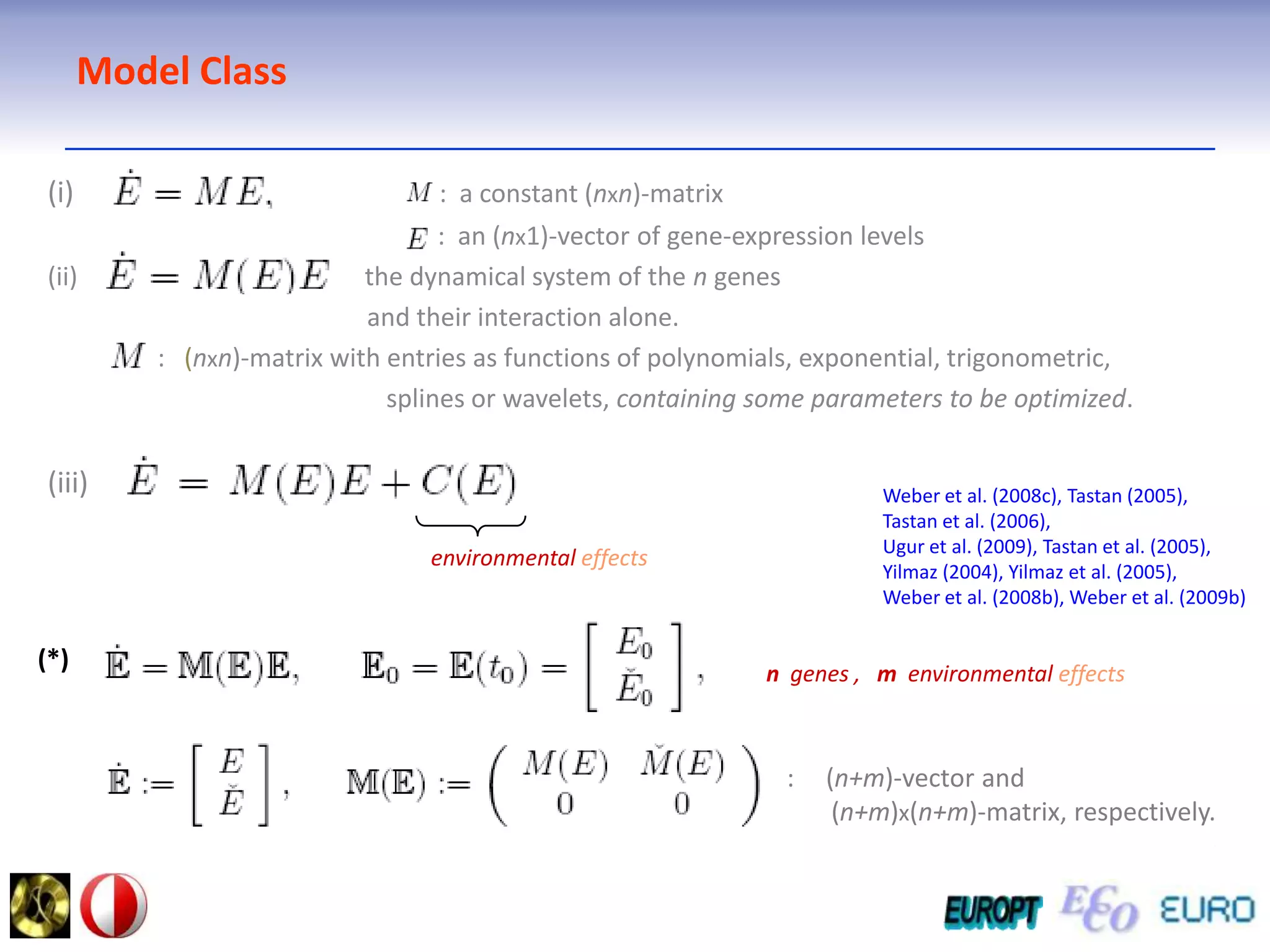 Model Class(i):  a constant (nxn)-matrix                                                             :  an (nx1)-vector of gene-expression levelsrepresents and t      the dynamical system of the n genes                                                                                      and their interaction alone.             :   :   (nxn)-matrix with entries as functions of polynomials, exponential, trigonometric,                                                         splines or wavelets, containing some parameters to be optimized.(iii)Weber et al. (2008c), Tastan (2005), Tastan et al. (2006),Ugur et al. (2009), Tastan et al. (2005), Yilmaz (2004), Yilmaz et al. (2005),Weber et al. (2008b), Weber et al. (2009b)environmental effects(*)n  genes ,   m  environmental effects:     (n+m)-vector and                                  (n+m)x(n+m)-matrix, respectively.