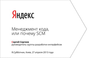 Яндекс
Менеджмент кода,
или почему SCM
Сергей Сергеев
руководитель группы разработки интерфейсов
Я.Субботник, Киев, 27 апреля 2013 года
 