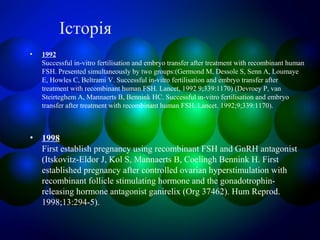 Історія
• 1992
Successful in-vitro fertilisation and embryo transfer after treatment with recombinant human
FSH. Presented simultaneously by two groups:(Germond M, Dessole S, Senn A, Loumaye
E, Howles C, Beltrami V. Successful in-vitro fertilisation and embryo transfer after
treatment with recombinant human FSH. Lancet, 1992 9;339:1170) (Devroey P, van
Steirteghem A, Mannaerts B, Bennink HC. Successful in-vitro fertilisation and embryo
transfer after treatment with recombinant human FSH. Lancet. 1992;9;339:1170).
• 1998
First establish pregnancy using recombinant FSH and GnRH antagonist
(Itskovitz-Eldor J, Kol S, Mannaerts B, Coelingh Bennink H. First
established pregnancy after controlled ovarian hyperstimulation with
recombinant follicle stimulating hormone and the gonadotrophin-
releasing hormone antagonist ganirelix (Org 37462). Hum Reprod.
1998;13:294-5).
 