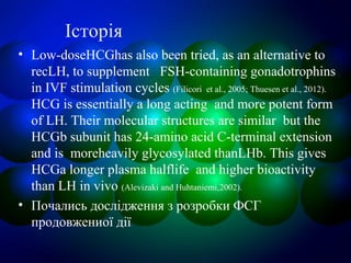 Історія
• Low-doseHCGhas also been tried, as an alternative to
recLH, to supplement FSH-containing gonadotrophins
in IVF stimulation cycles (Filicori et al., 2005; Thuesen et al., 2012).
HCG is essentially a long acting and more potent form
of LH. Their molecular structures are similar but the
HCGb subunit has 24-amino acid C-terminal extension
and is moreheavily glycosylated thanLHb. This gives
HCGa longer plasma halflife and higher bioactivity
than LH in vivo (Alevizaki and Huhtaniemi,2002).
• Почались дослідження з розробки ФСГ
продовжениої дії
 