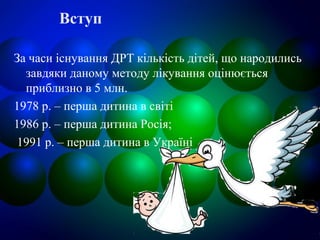 Вступ
За часи існування ДРТ кількість дітей, що народились
завдяки даному методу лікування оцінюється
приблизно в 5 млн.
1978 р. – перша дитина в світі
1986 р. – перша дитина Росія;
1991 р. – перша дитина в Україні
 