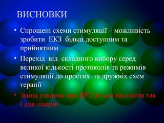 ВИСНОВКИ
• Спрощені схеми стимуляції – можливість
зробити ЕКЗ більш доступним та
прийнятним
• Перехід від складного вибору серед
великої кількості протоколів та режимів
стимуляції до простих та дружніх схем
терапії
• Зміна уявлень про ДРТ як для пацієнтів так
і для лікарів
 