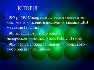 ІСТОРІЯ
• 1959 р. MC Chang (Chang MC, Fertilization of rabbit ova in vitro.
Nature, 1959 8:184 - перше народження завдяки ЕКЗ
у ссавців (кролик)
• 1961 вперше отримано ооцити
лапароскопічним доступом Palmer, France
• 1965 перша спроба запліднення людського
ембріона in vitro Edwards
 