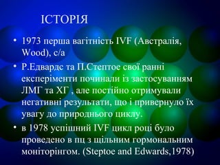 ІСТОРІЯ
• 1973 перша вагітність IVF (Австралія,
Wood), с/а
• Р.Едвардс та П.Стептое свої ранні
експеріменти починали із застосуванням
ЛМГ та ХГ , але постійно отримували
негативні результати, що і привернуло їх
увагу до природнього циклу.
• в 1978 успішний IVF цикл році було
проведено в пц з щільним гормональним
моніторінгом. (Steptoe and Edwards,1978)
 