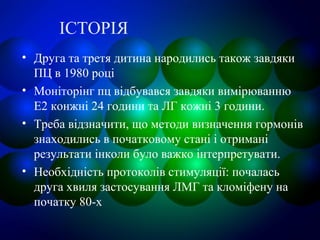 ІСТОРІЯ
• Друга та третя дитина народились також завдяки
ПЦ в 1980 році
• Моніторінг пц відбувався завдяки вимірюванню
Е2 конжні 24 години та ЛГ кожні 3 години.
• Треба відзначити, що методи визначення гормонів
знаходились в початковому стані і отримані
результати інколи було важко інтерпретувати.
• Необхідність протоколів стимуляції: почалась
друга хвиля застосування ЛМГ та кломіфену на
початку 80-х
 