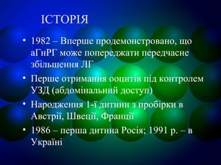 ІСТОРІЯ
• 1982 – Вперше продемонстровано, що
аГнРГ може попереджати передчасне
збільшення ЛГ
• Перше отримання ооцитів під контролем
УЗД (абдомінальний доступ)
• Народження 1-ї дитини з пробірки в
Австрії, Швеції, Франції
• 1986 – перша дитина Росія; 1991 р. – в
Україні
 