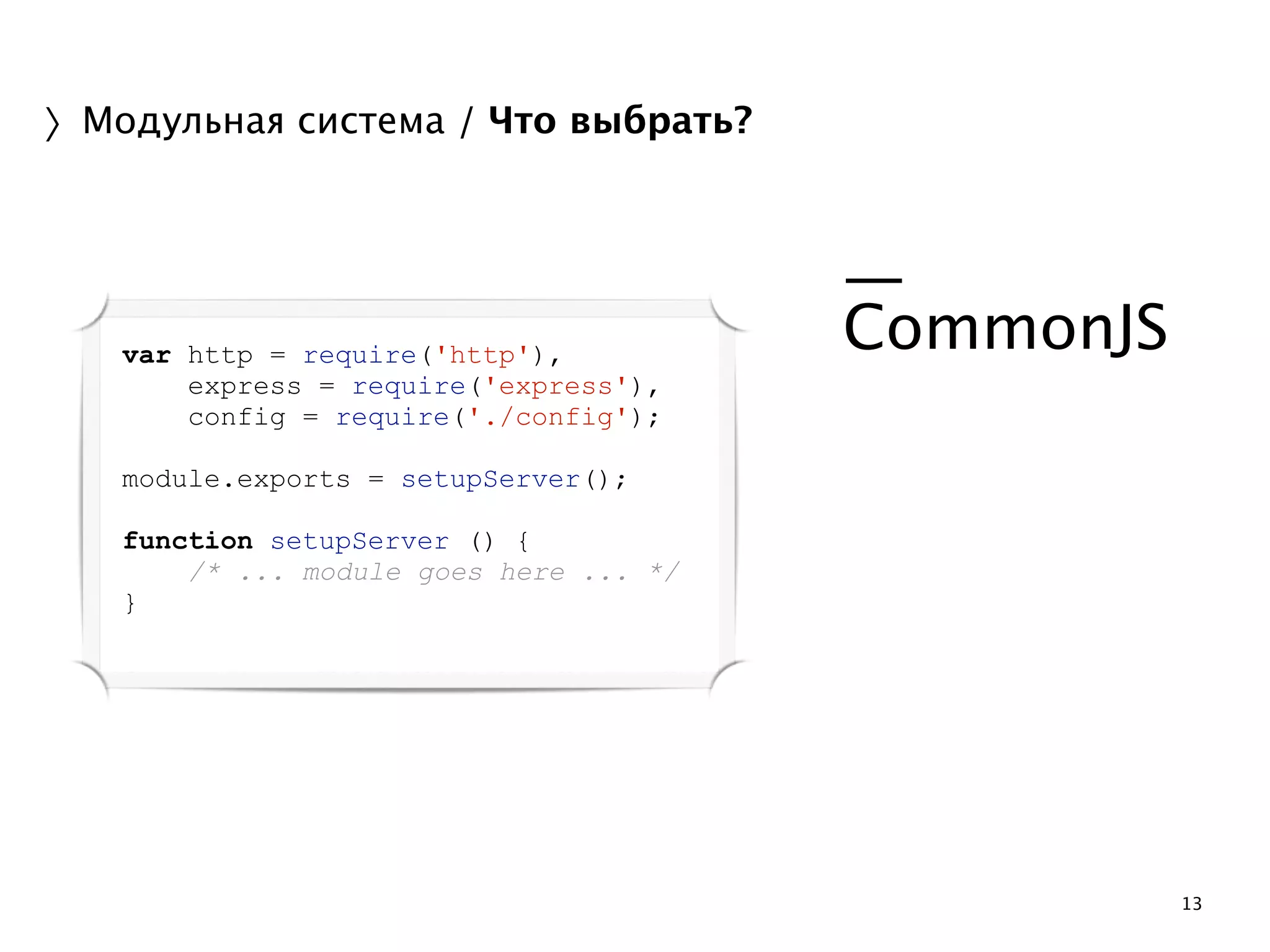 13 
〉Модульная система / Что выбрать? 
! 
— 
CommonJS 
! 
! 
var http = require('http'), 
express = require('express'), 
config = require('./config'); 
! 
module.exports = setupServer(); 
! 
function setupServer () { 
/* ... module goes here ... */ 
} 
 