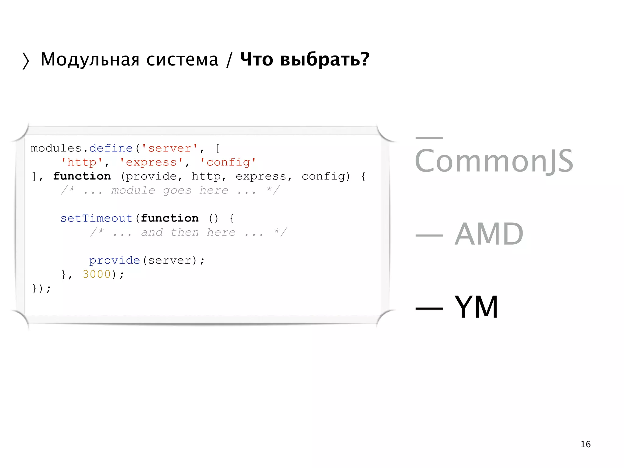 16 
〉Модульная система / Что выбрать? 
! 
— 
CommonJS 
! 
— AMD 
! 
— YM 
modules.define('server', [ 
'http', 'express', 'config' 
], function (provide, http, express, config) { 
/* ... module goes here ... */ 
! 
setTimeout(function () { 
/* ... and then here ... */ 
! 
provide(server); 
}, 3000); 
}); 
 