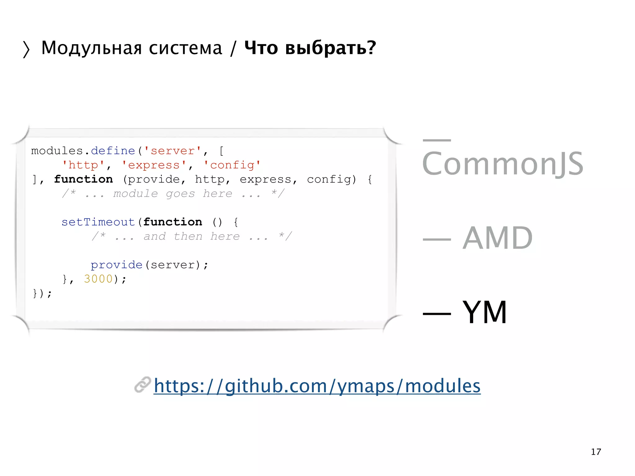 17 
〉Модульная система / Что выбрать? 
! 
— 
CommonJS 
! 
— AMD 
! 
— YM 
modules.define('server', [ 
'http', 'express', 'config' 
], function (provide, http, express, config) { 
/* ... module goes here ... */ 
https://github.com/ymaps/modules 
! 
setTimeout(function () { 
/* ... and then here ... */ 
! 
provide(server); 
}, 3000); 
}); 
 