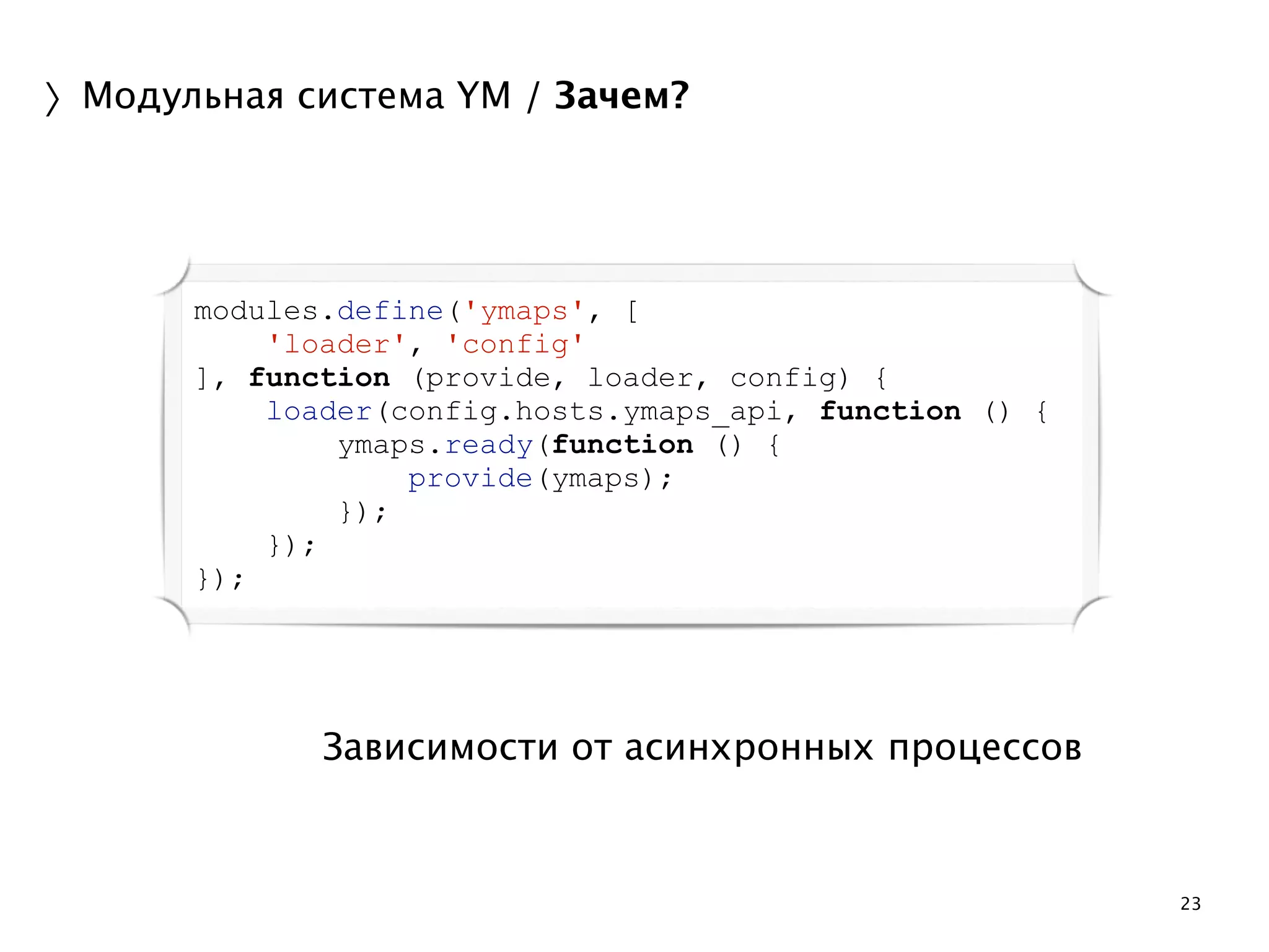23 
〉Модульная система YM / Зачем? 
modules.define('ymaps', [ 
'loader', 'config' 
], function (provide, loader, config) { 
loader(config.hosts.ymaps_api, function () { 
ymaps.ready(function () { 
provide(ymaps); 
}); 
Зависимости от асинхронных процессов 
}); 
}); 
 
