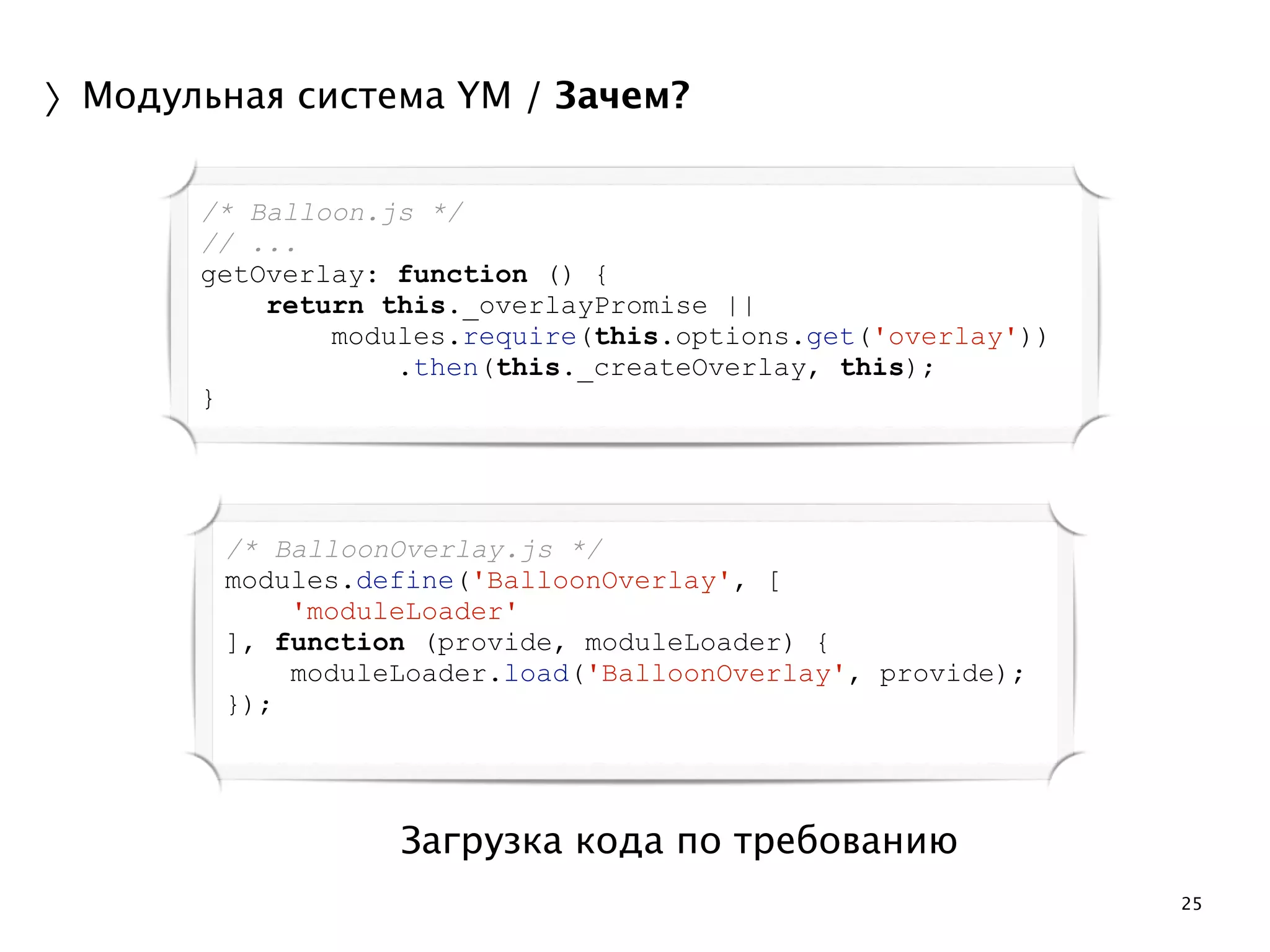 25 
〉Модульная система YM / Зачем? 
/* Balloon.js */ 
// ... 
getOverlay: function () { 
return this._overlayPromise || 
modules.require(this.options.get('overlay')) 
.then(this._createOverlay, this); 
Загрузка кода по требованию 
} 
/* BalloonOverlay.js */ 
modules.define('BalloonOverlay', [ 
'moduleLoader' 
], function (provide, moduleLoader) { 
moduleLoader.load('BalloonOverlay', provide); 
}); 
 