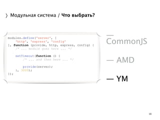 16 
〉Модульная система / Что выбрать? 
! 
— 
CommonJS 
! 
— AMD 
! 
— YM 
modules.define('server', [ 
'http', 'express', 'config' 
], function (provide, http, express, config) { 
/* ... module goes here ... */ 
! 
setTimeout(function () { 
/* ... and then here ... */ 
! 
provide(server); 
}, 3000); 
}); 
 