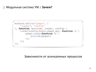 23 
〉Модульная система YM / Зачем? 
modules.define('ymaps', [ 
'loader', 'config' 
], function (provide, loader, config) { 
loader(config.hosts.ymaps_api, function () { 
ymaps.ready(function () { 
provide(ymaps); 
}); 
Зависимости от асинхронных процессов 
}); 
}); 
 
