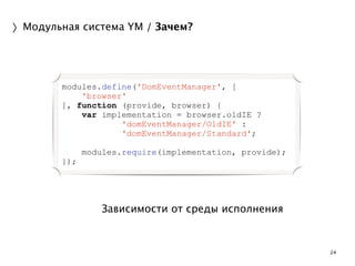 24 
〉Модульная система YM / Зачем? 
modules.define('DomEventManager', [ 
'browser' 
], function (provide, browser) { 
var implementation = browser.oldIE ? 
'domEventManager/OldIE' : 
'domEventManager/Standard'; 
Зависимости от среды исполнения 
! 
modules.require(implementation, provide); 
}); 
 
