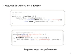 25 
〉Модульная система YM / Зачем? 
/* Balloon.js */ 
// ... 
getOverlay: function () { 
return this._overlayPromise || 
modules.require(this.options.get('overlay')) 
.then(this._createOverlay, this); 
Загрузка кода по требованию 
} 
/* BalloonOverlay.js */ 
modules.define('BalloonOverlay', [ 
'moduleLoader' 
], function (provide, moduleLoader) { 
moduleLoader.load('BalloonOverlay', provide); 
}); 
 
