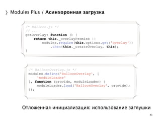 Отложенная инициализация: использование заглушки 
41 
〉Modules Plus / Асинхоронная загрузка 
/* Balloon.js */ 
// ... 
getOverlay: function () { 
return this._overlayPromise || 
modules.require(this.options.get('overlay')) 
.then(this._createOverlay, this); 
} 
/* BalloonOverlay.js */ 
modules.define('BalloonOverlay', [ 
'moduleLoader' 
], function (provide, moduleLoader) { 
moduleLoader.load('BalloonOverlay', provide); 
}); 
 