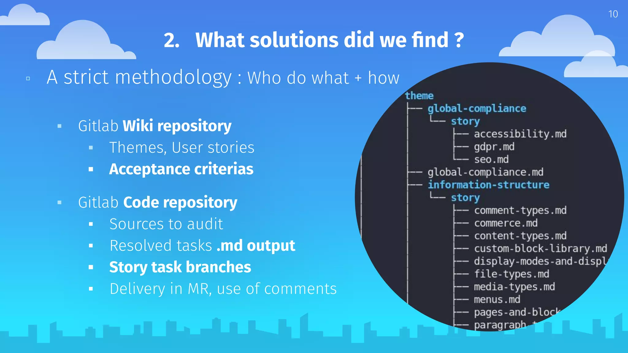 ▫ A strict methodology : Who do what + how
▪ Gitlab Wiki repository
▪ Themes, User stories
▪ Acceptance criterias
▪ Gitlab Code repository
▪ Sources to audit
▪ Resolved tasks .md output
▪ Story task branches
▪ Delivery in MR, use of comments
10
2. What solutions did we ﬁnd ?
 