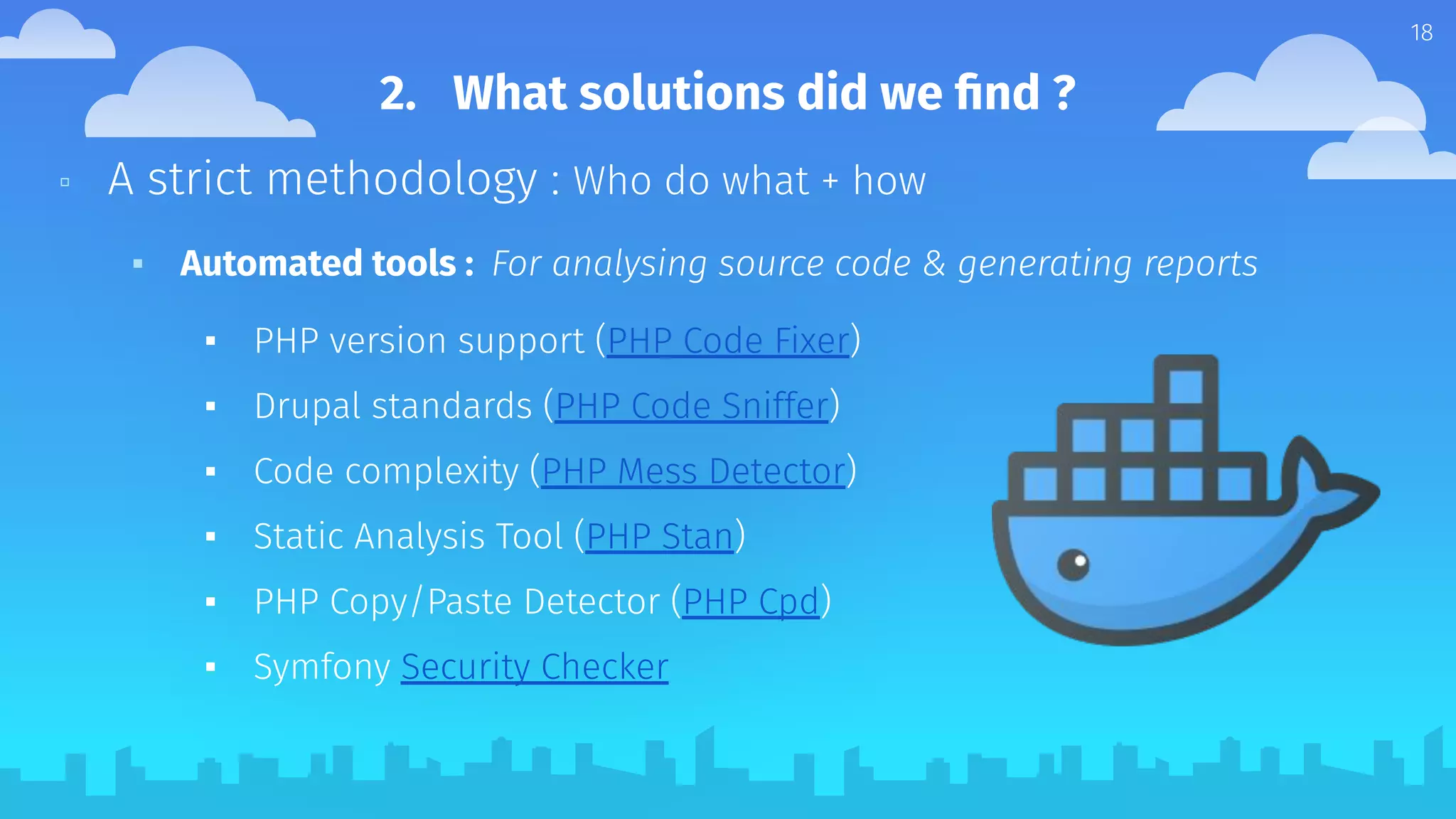 ▫ A strict methodology : Who do what + how
▪ Automated tools : For analysing source code & generating reports
▪ PHP version support (PHP Code Fixer)
▪ Drupal standards (PHP Code Sniffer)
▪ Code complexity (PHP Mess Detector)
▪ Static Analysis Tool (PHP Stan)
▪ PHP Copy/Paste Detector (PHP Cpd)
▪ Symfony Security Checker
18
2. What solutions did we ﬁnd ?
 