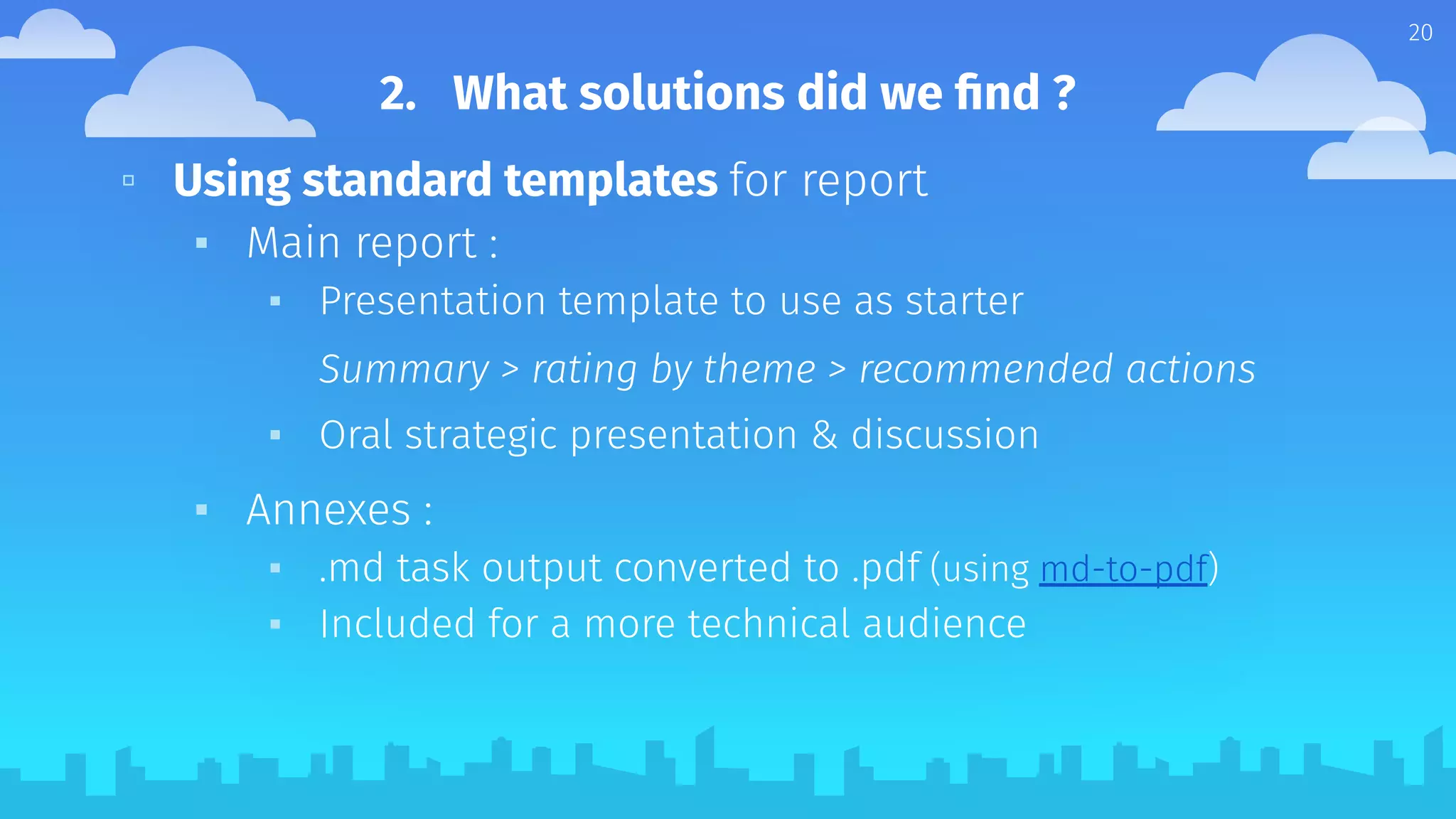 ▫ Using standard templates for report
▪ Main report :
▪ Presentation template to use as starter
Summary > rating by theme > recommended actions
▪ Oral strategic presentation & discussion
▪ Annexes :
▪ .md task output converted to .pdf (using md-to-pdf)
▪ Included for a more technical audience
20
2. What solutions did we ﬁnd ?
 