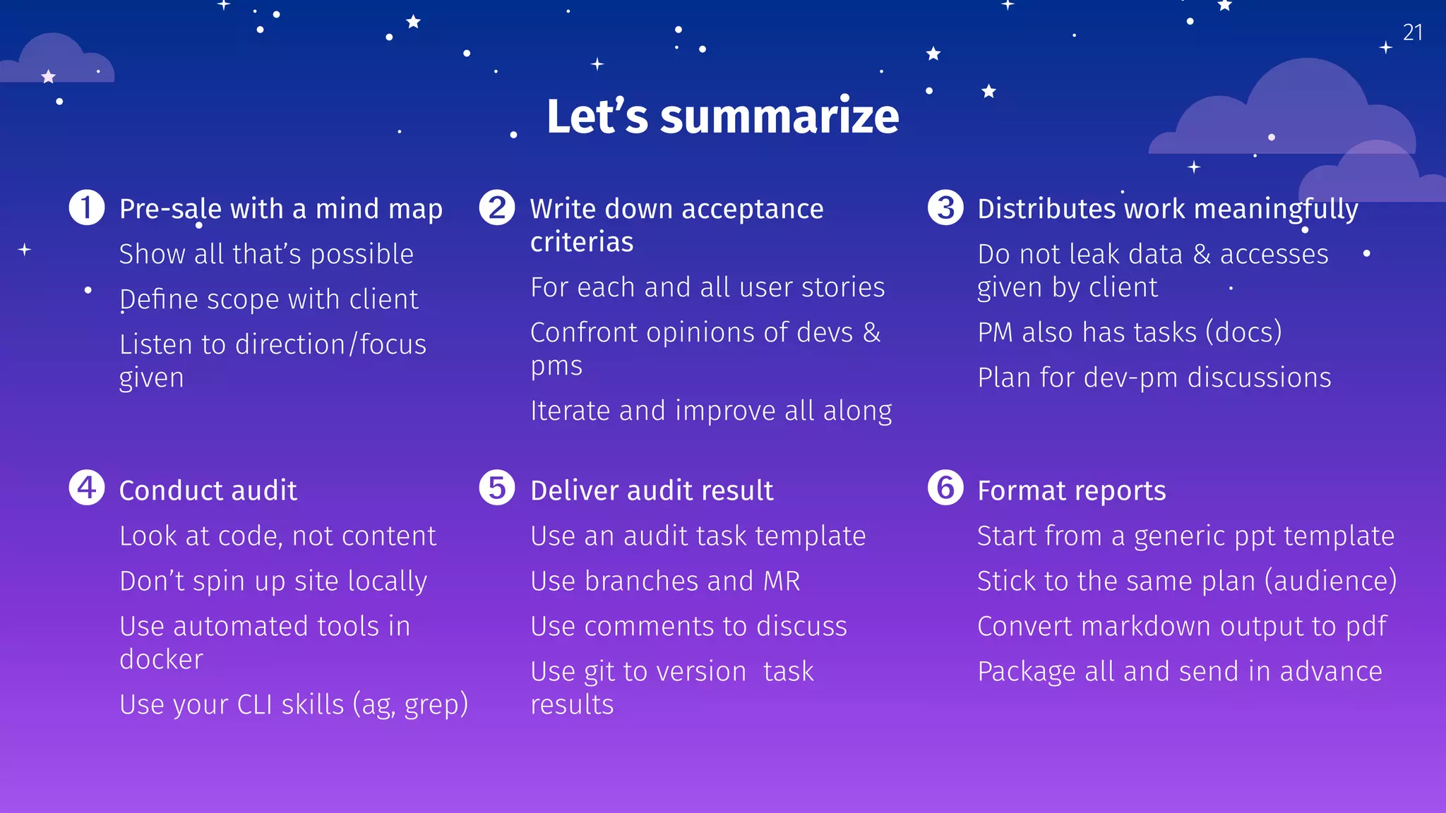 Let’s summarize
Pre-sale with a mind map
Show all that’s possible
Deﬁne scope with client
Listen to direction/focus
given
Write down acceptance
criterias
For each and all user stories
Confront opinions of devs &
pms
Iterate and improve all along
Distributes work meaningfully
Do not leak data & accesses
given by client
PM also has tasks (docs)
Plan for dev-pm discussions
21
Conduct audit
Look at code, not content
Don’t spin up site locally
Use automated tools in
docker
Use your CLI skills (ag, grep)
Deliver audit result
Use an audit task template
Use branches and MR
Use comments to discuss
Use git to version task
results
Format reports
Start from a generic ppt template
Stick to the same plan (audience)
Convert markdown output to pdf
Package all and send in advance
➊ ➋ ➌
➍ ➎ ➏
 
