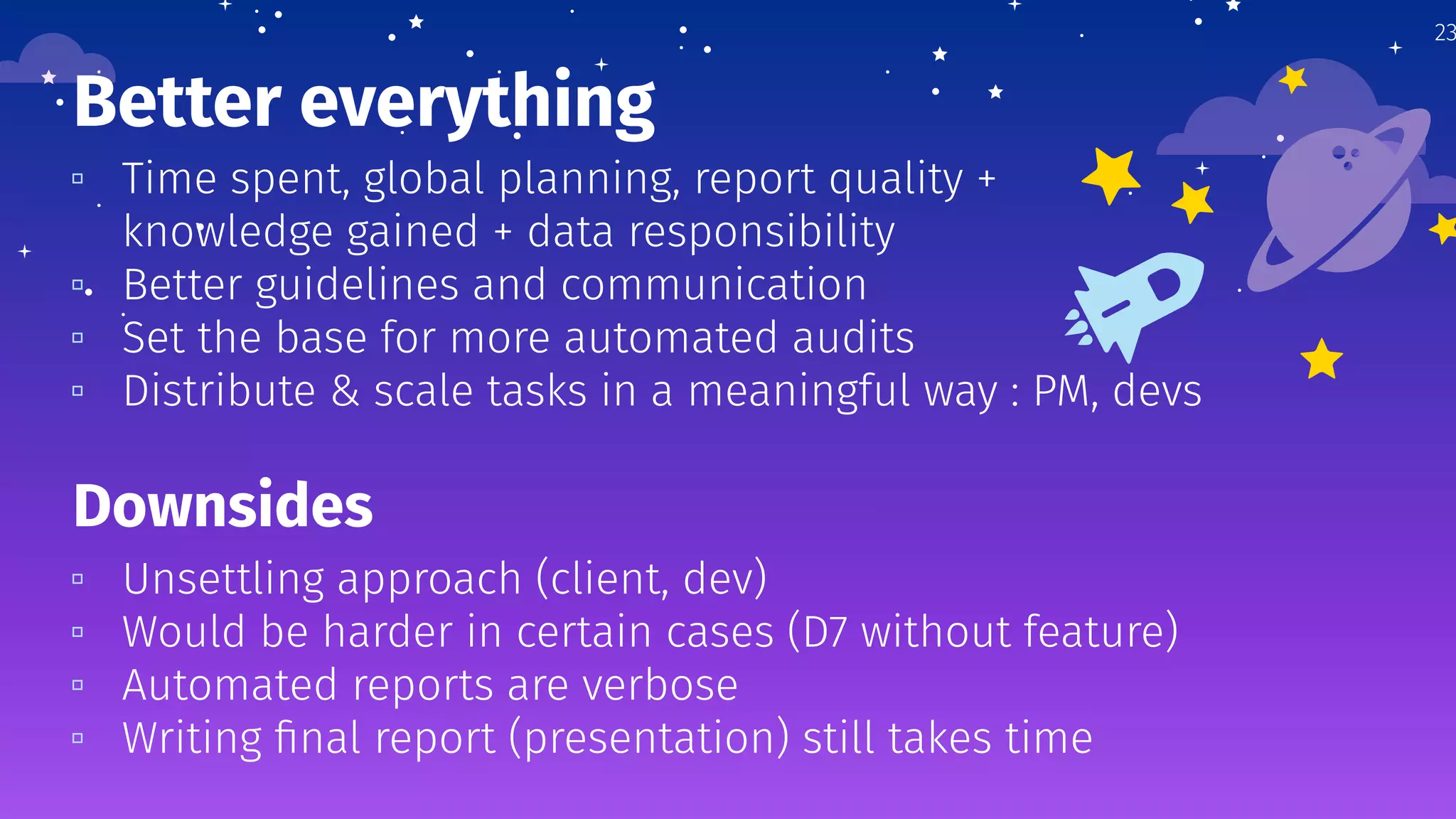 Better everything
▫ Time spent, global planning, report quality +
knowledge gained + data responsibility
▫ Better guidelines and communication
▫ Set the base for more automated audits
▫ Distribute & scale tasks in a meaningful way : PM, devs
23
Downsides
▫ Unsettling approach (client, dev)
▫ Would be harder in certain cases (D7 without feature)
▫ Automated reports are verbose
▫ Writing ﬁnal report (presentation) still takes time
 