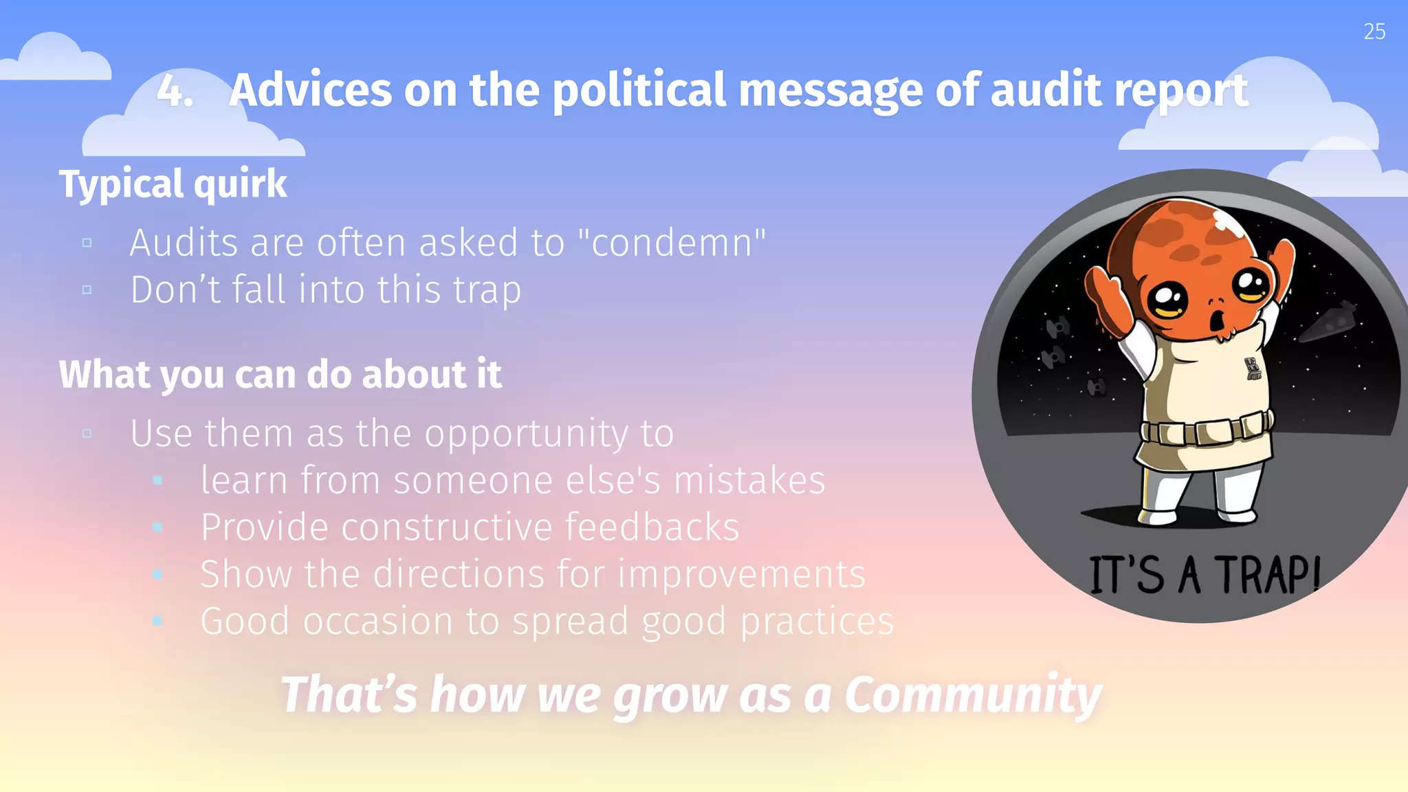 Typical quirk
▫ Audits are often asked to "condemn"
▫ Don’t fall into this trap
What you can do about it
▫ Use them as the opportunity to
▪ learn from someone else's mistakes
▪ Provide constructive feedbacks
▪ Show the directions for improvements
▪ Good occasion to spread good practices
25
4. Advices on the political message of audit report
That’s how we grow as a Community
 